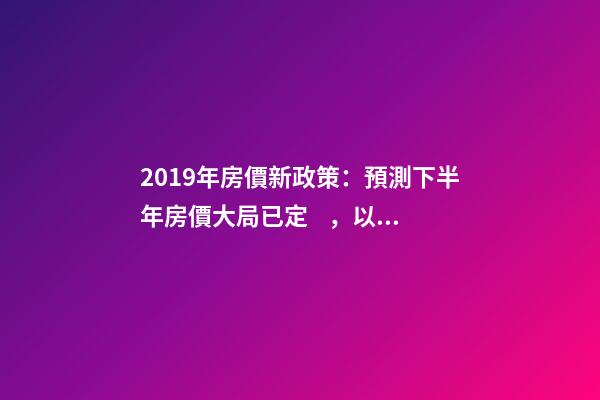 2019年房價新政策：預測下半年房價大局已定，以后房價會跌還是會漲？